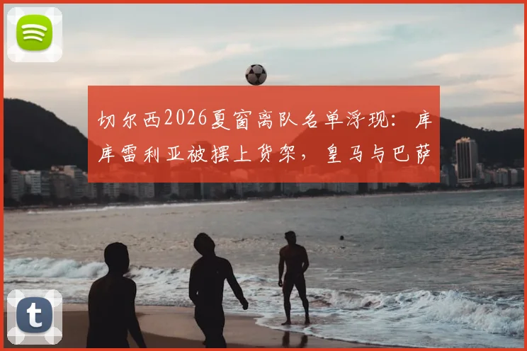 切尔西2026夏窗离队名单浮现:库库雷利亚被摆上货架,皇马与巴萨争夺战一触即发