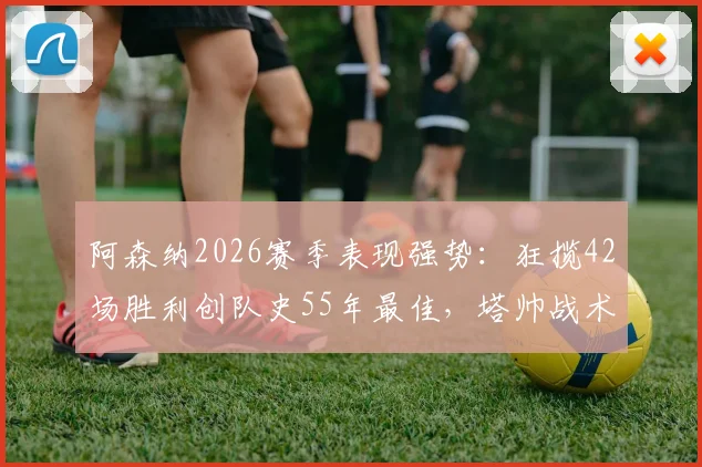 阿森纳2026赛季表现强势:狂揽42场胜利创队史55年最佳,塔帅战术成关键因素
