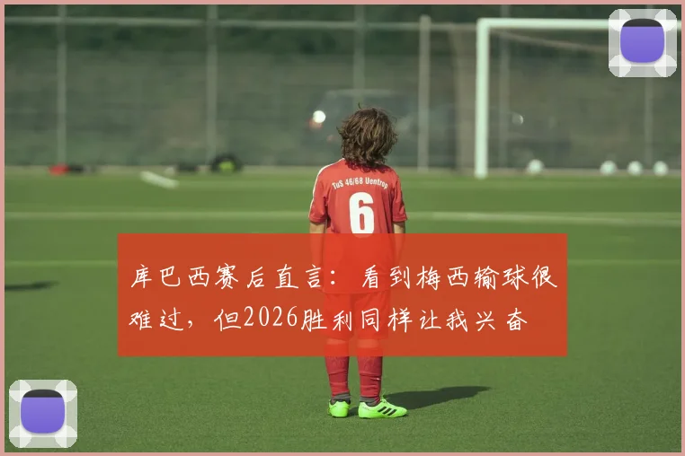 库巴西赛后直言：看到梅西输球很难过，但2026胜利同样让我兴奋