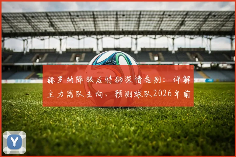 赫罗纳降级后特狮深情告别:详解主力离队去向,预测球队2026年前重返西甲之路