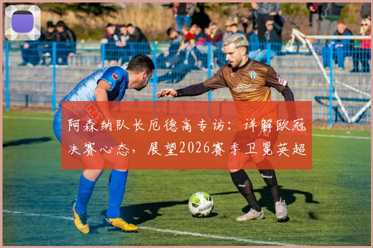 阿森纳队长厄德高专访：详解欧冠决赛心态，展望2026赛季卫冕英超冠军目标