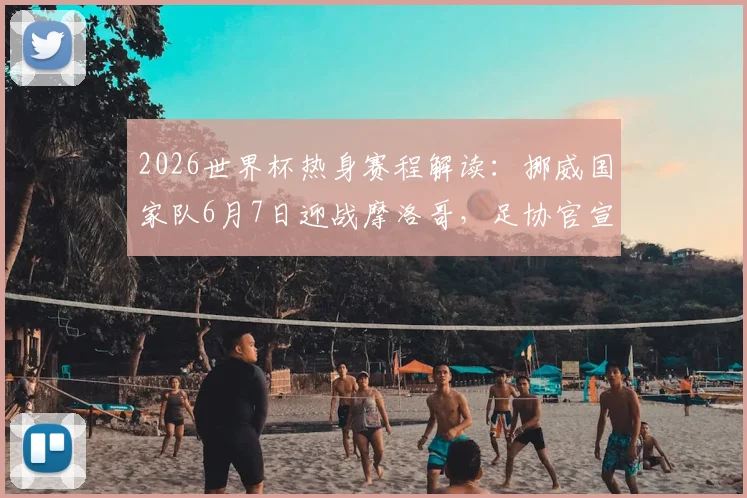 2026世界杯热身赛程解读：挪威国家队6月7日迎战摩洛哥，足协官宣最后备战安排