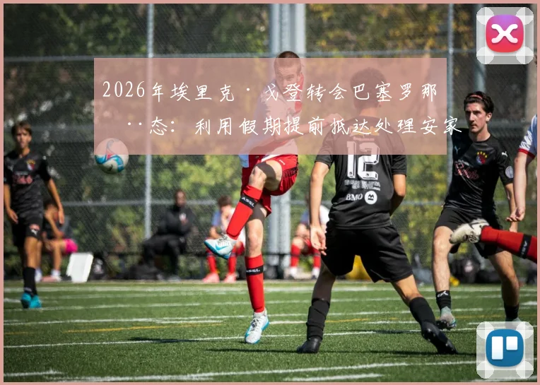 2026年埃里克·戈登转会巴塞罗那动态:利用假期提前抵达处理安家事宜,展现老将职业素养
