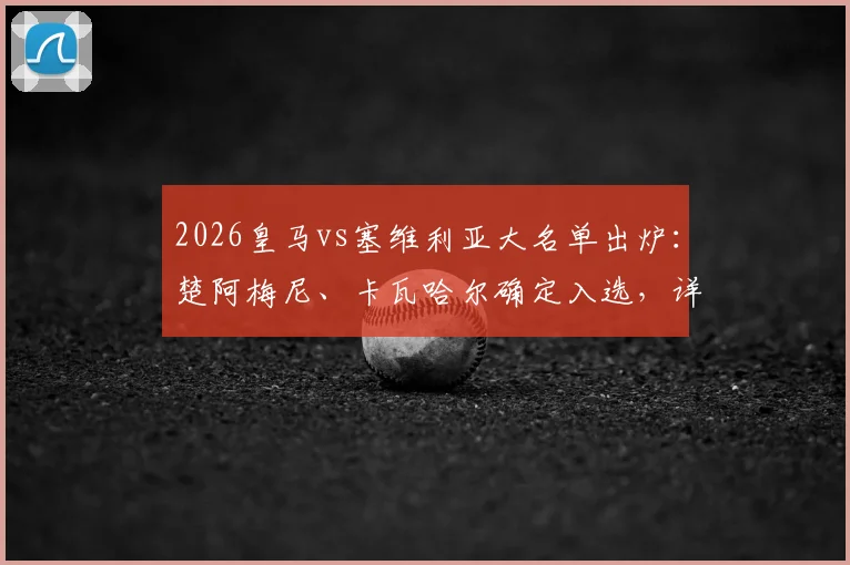 2026皇马vs塞维利亚大名单出炉：楚阿梅尼、卡瓦哈尔确定入选，详解巴尔韦德无缘原因及阵容影响