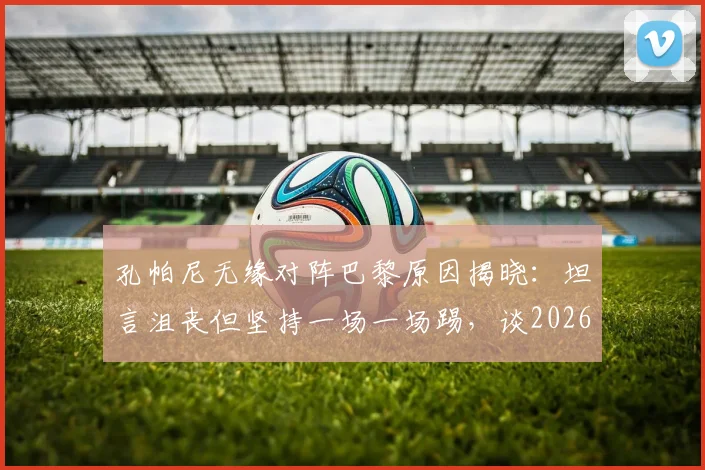 孔帕尼无缘对阵巴黎原因揭晓:坦言沮丧但坚持一场一场踢,谈2026三冠王心态