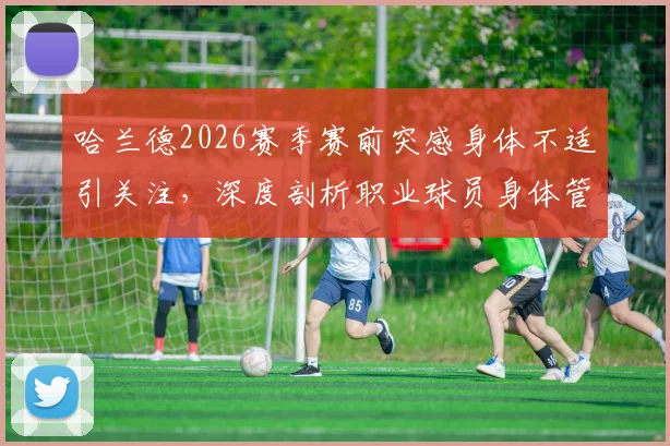哈兰德2026赛季赛前突感身体不适引关注,深度剖析职业球员身体管理与临场应对策略