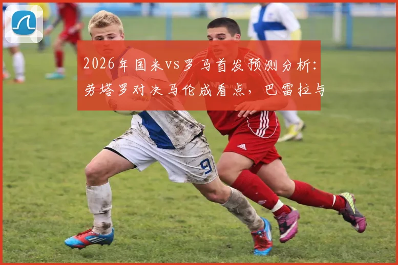 2026年国米vs罗马首发预测分析:劳塔罗对决马伦成看点,巴雷拉与恰20中场配置解析