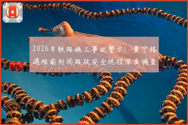 2026年铁路施工事故警示:曼宁格遇难前封闭路段安全规程深度调查