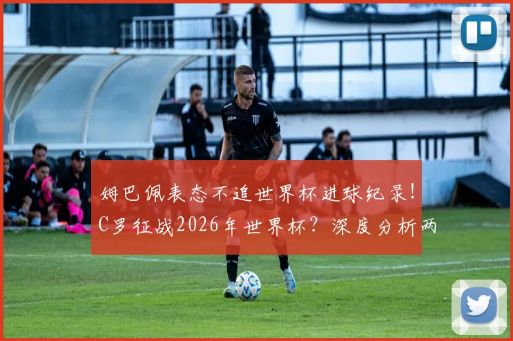 姆巴佩表态不追世界杯进球纪录！C罗征战2026年世界杯？深度分析两人数据与传奇克洛泽差距