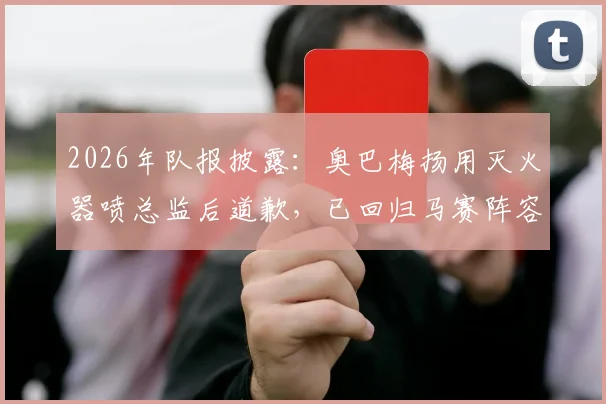 2026年队报披露:奥巴梅扬用灭火器喷总监后道歉,已回归马赛阵容大名单