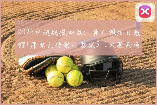 2026中超战报回放:费利佩生日戴帽+席尔瓦传射,蓉城5-1大胜西海岸,附全场视频与积分榜分析