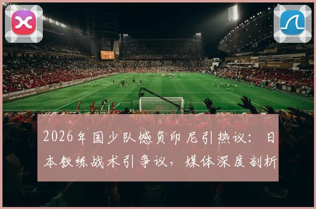 2026年国少队憾负印尼引热议:日本教练战术引争议,媒体深度剖析输球原因与青训未来