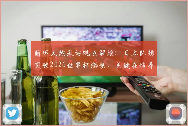 前田大然采访观点解读：日本队想突破2026世界杯瓶颈，关键在培养顶级得分手