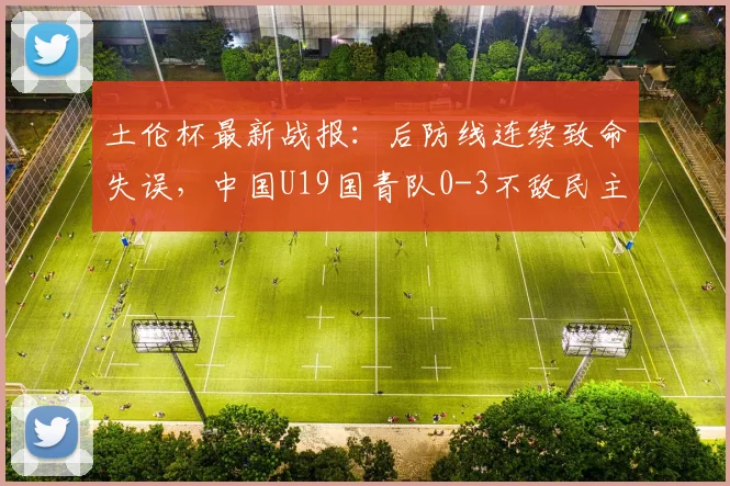 土伦杯最新战报：后防线连续致命失误，中国U19国青队0-3不敌民主刚果U23，暴露哪些青训问题？