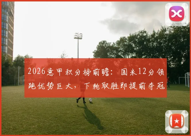 2026意甲积分榜前瞻：国米12分领跑优势巨大，下轮取胜即提前夺冠，剩余赛程全解析