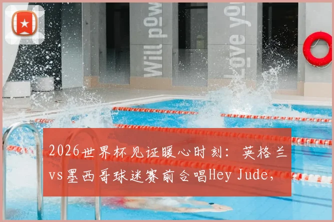 2026世界杯见证暖心时刻：英格兰vs墨西哥球迷赛前合唱Hey Jude，盘点历届足坛经典球迷同唱瞬间