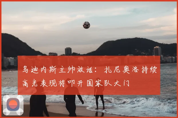 乌迪内斯主帅放话：扎尼奥洛持续高光表现将叩开国家队大门