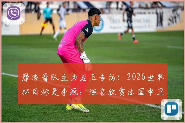 摩洛哥队主力后卫专访：2026世界杯目标是夺冠，坦言欣赏法国中卫瓦拉内的领袖风格与防守技术