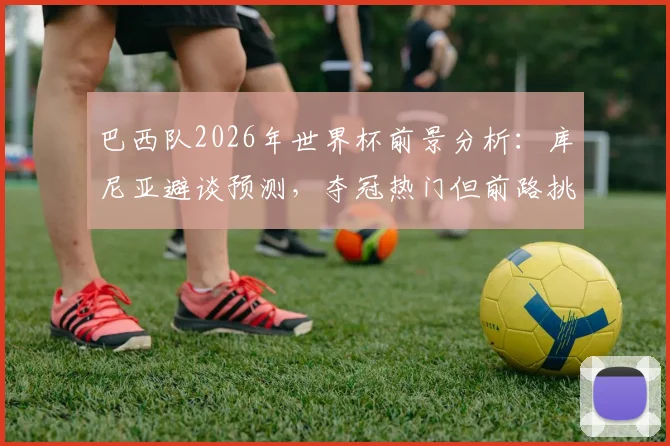 巴西队2026年世界杯前景分析：库尼亚避谈预测，夺冠热门但前路挑战重重