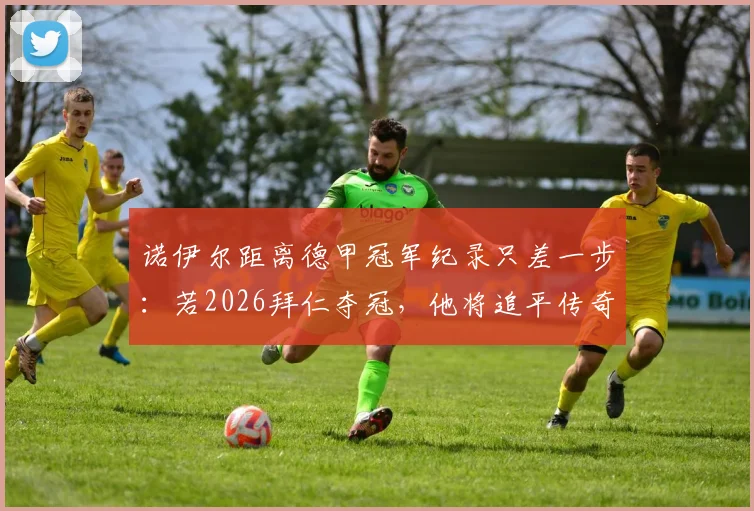 诺伊尔距离德甲冠军纪录只差一步:若2026拜仁夺冠,他将追平传奇穆勒,附德甲冠军数历史排名解析