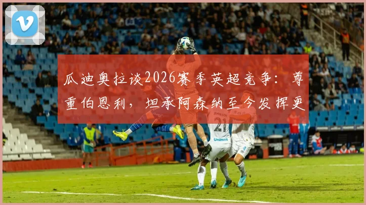 瓜迪奥拉谈2026赛季英超竞争:尊重伯恩利,坦承阿森纳至今发挥更佳,曼城将如何应对?